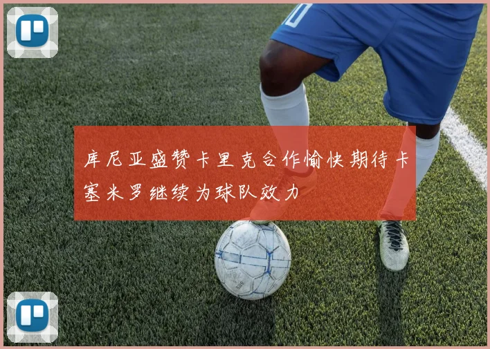 库尼亚盛赞卡里克合作愉快期待卡塞米罗继续为球队效力