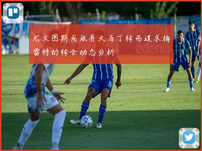 尤文图斯或放弃大马丁转而追求梅雷特的转会动态分析