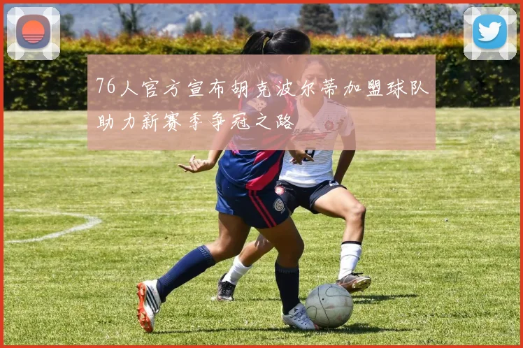 76人官方宣布胡克波尔蒂加盟球队助力新赛季争冠之路