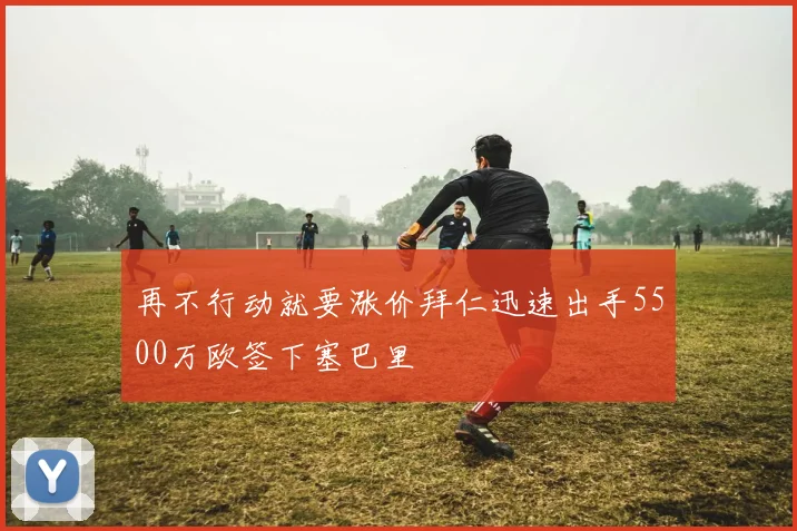 再不行动就要涨价拜仁迅速出手5500万欧签下塞巴里