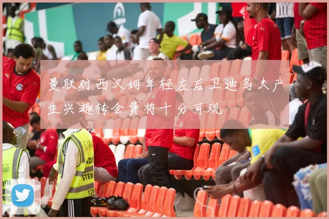 曼联对西汉姆年轻左后卫迪乌夫产生兴趣转会费将十分可观