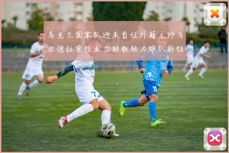 乌克兰国家队迎来首位外籍主帅马尔德拉曾任米兰助教助力球队新征程