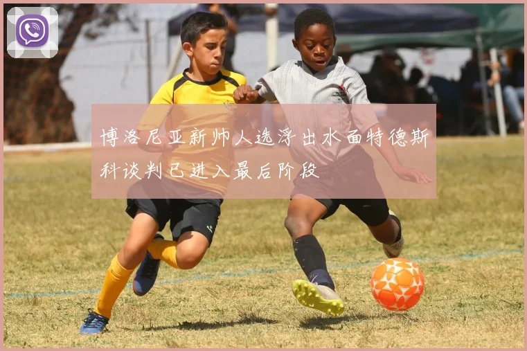 博洛尼亚新帅人选浮出水面特德斯科谈判已进入最后阶段