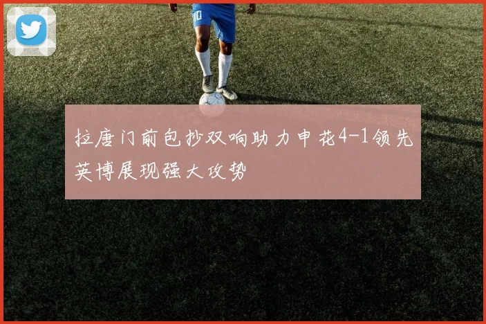 拉唐门前包抄双响助力申花4-1领先英博展现强大攻势