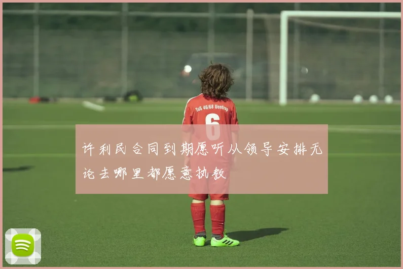 许利民合同到期愿听从领导安排无论去哪里都愿意执教