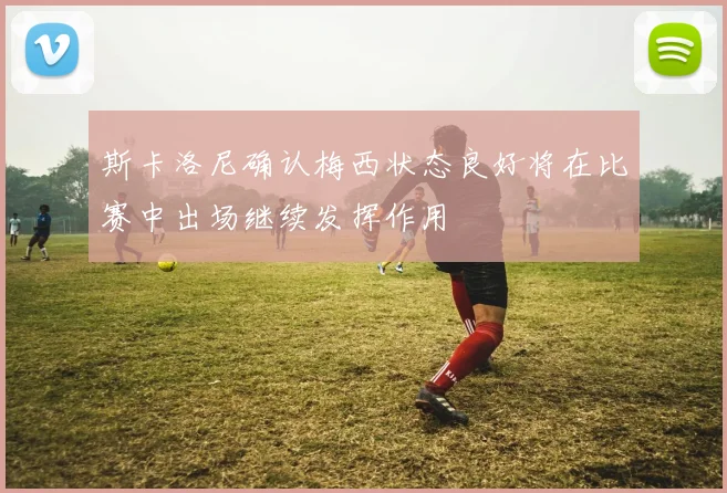 斯卡洛尼确认梅西状态良好将在比赛中出场继续发挥作用
